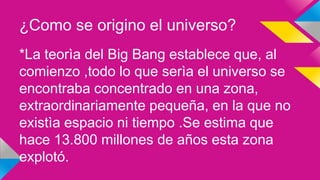 ¿Como se origino el universo?
*La teorìa del Big Bang establece que, al
comienzo ,todo lo que serìa el universo se
encontraba concentrado en una zona,
extraordinariamente pequeña, en la que no
existìa espacio ni tiempo .Se estima que
hace 13.800 millones de años esta zona
explotó.
 