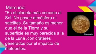 Mercurio:
*Es el planeta más cercano al
Sol. No posee atmósfera ni
satélites .Su tamaño es menor
que el de la Tierra y su
superficie es muy parecida a la
de la Luna ,con cráteres
generados por el impacto de
meteoritos.
 