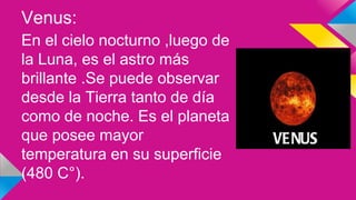 Venus:
En el cielo nocturno ,luego de
la Luna, es el astro más
brillante .Se puede observar
desde la Tierra tanto de día
como de noche. Es el planeta
que posee mayor
temperatura en su superficie
(480 C°).
 