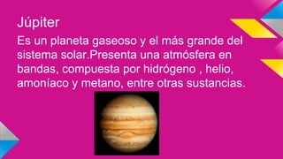 Júpiter
Es un planeta gaseoso y el más grande del
sistema solar.Presenta una atmósfera en
bandas, compuesta por hidrógeno , helio,
amoníaco y metano, entre otras sustancias.
 