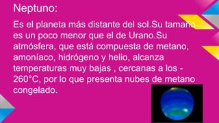 Neptuno:
Es el planeta más distante del sol.Su tamaño
es un poco menor que el de Urano.Su
atmósfera, que está compuesta de metano,
amoníaco, hidrógeno y helio, alcanza
temperaturas muy bajas , cercanas a los -
260°C, por lo que presenta nubes de metano
congelado.
 