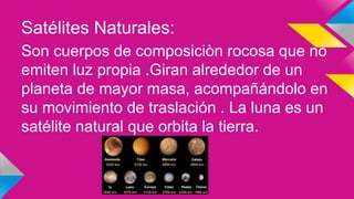 Satélites Naturales:
Son cuerpos de composiciòn rocosa que no
emiten luz propia .Giran alrededor de un
planeta de mayor masa, acompañándolo en
su movimiento de traslación . La luna es un
satélite natural que orbita la tierra.
 