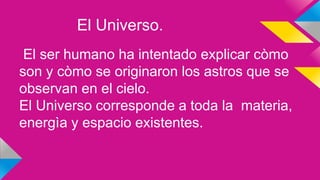 El Universo.
El ser humano ha intentado explicar còmo
son y còmo se originaron los astros que se
observan en el cielo.
El Universo corresponde a toda la materia,
energìa y espacio existentes.
 