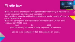 El año luz:
*En la vida diaria; tenemos una idea aproximada del tamaño y la distancia a la
que se encuentran los objetos que nos rodean.
*Los científicos han establecido otras unidades de media, como el año luz y la
unidad astronómica.
*El año luz corresponde a la distancia que recorre la luz en un año, a una
velocidad de 300.000 km/s.
365 . 24 . 3600
(días de un año) (horas de un día) (segundos de una hora)
Esto da como resultado: 31 536 000 segundos en un año.
 