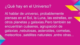 ¿Què hay en el Universo?
Al hablar de universo, probablemente
piensas en el Sol, la Luna, las estrellas, en
otros planetas y galaxias.Pero también se
encuentran cuàseres, agrupación de
galaxias ,nebulosas, asteroides, cometas,
meteoritos ,satélites naturales ,entre otras...
 