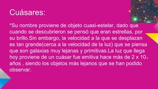 Cuásares:
*Su nombre proviene de objeto cuasi-estelar, dado que
cuando se descubrieron se pensó que eran estrellas, por
su brillo.Sin embargo, la velocidad a la que se desplazan
es tan grande(cerca a la velocidad de la luz) que se piensa
que son galaxias muy lejanas y primitivas.La luz que llega
hoy proviene de un cuásar fue emitiva hace más de 2 x 1012
años , siendo los objetos más lejanos que se han podido
observar.
 
