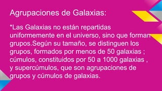 Agrupaciones de Galaxias:
*Las Galaxias no están repartidas
uniformemente en el universo, sino que forman
grupos.Según su tamaño, se distinguen los
grupos, formados por menos de 50 galaxias ;
cúmulos, constituidos por 50 a 1000 galaxias ,
y supercúmulos, que son agrupaciones de
grupos y cúmulos de galaxias.
 