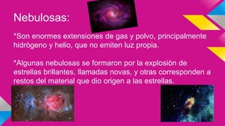 Nebulosas:
*Son enormes extensiones de gas y polvo, principalmente
hidrògeno y helio, que no emiten luz propia.
*Algunas nebulosas se formaron por la explosiòn de
estrellas brillantes, llamadas novas, y otras corresponden a
restos del material que dio origen a las estrellas.
 