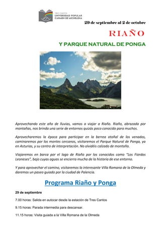 29 de septiembre al 2 de octubre
RIAÑO
Y PARQUE NATURAL DE PONGA
Aprovechando este año de lluvias, vamos a viajar a Riaño. Riaño, abrazada por
montañas, nos brinda una serie de entornos quizás poco conocido para muchos.
Aprovecharemos la época para participar en la berrea otoñal de los venados,
caminaremos por los montes cercanos, visitaremos el Parque Natural de Ponga, ya
en Asturias, y su centro de interpretación. No olvidéis calzado de montaña.
Viajaremos en barca por el lago de Riaño por los conocidos como “Los Fiordos
Leoneses”, bajo cuyas aguas se encierra mucha de la historia de ese entorno.
Y para aprovechar el camino, visitaremos la interesante Villa Romana de la Olmeda y
daremos un paseo guiado por la ciudad de Palencia.
Programa Riaño y Ponga
29 de septiembre
7.00 horas: Salida en autocar desde la estación de Tres Cantos
9.15 horas: Parada intermedia para descansar.
11.15 horas: Visita guiada a la Villa Romana de la Olmeda
 