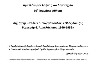 Αποσπάσματα από το βιβλίο του Δημήτρη Σόλων Γ. Γεωργόπουλου: «Οδός Λουίζης Ριανκούρ 6, Αμπελόκηποι, 1940-1956» / 56ο Γυμνάσιο Αθήνας - 1
Αμπελόκηποι Αθήνας και Λογοτεχνία
56ο
Γυμνάσιο Αθήνας
Δημήτρης – Σόλων Γ. Γεωργόπουλος: «Οδός Λουίζης
Ριανκούρ 6. Αμπελόκηποι. 1940-1956»
Περιβαλλοντική Ομάδα: «Αστικό Περιβάλλον Αμπελοκήπων Αθήνας και Τέχνες»
Συντακτική και Φωτογραφική Ομάδα Εργαστηρίου Πληροφορικής
Σχολικά έτη: 2014-2016
 