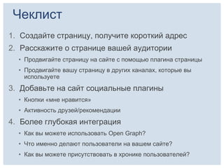 Чеклист
1. Создайте страницу, получите короткий адрес
2. Расскажите о странице вашей аудитории
  • Продвигайте страницу на сайте с помощью плагина страницы
  • Продвигайте вашу страницу в других каналах, которые вы
    используете
3. Добавьте на сайт социальные плагины
  • Кнопки «мне нравится»
  • Активность друзей/рекомендации
4. Более глубокая интеграция
  • Как вы можете использовать Open Graph?
  • Что именно делают пользователи на вашем сайте?
  • Как вы можете присутствовать в хронике пользователей?
 