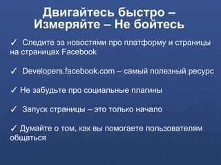Двигайтесь быстро –
     Измеряйте – Не бойтесь
✓ Следите за новостями про платформу и страницы
на страницах Facebook

✓ Developers.facebook.com – самый полезный ресурс

✓ Не забудьте про социальные плагины

✓ Запуск страницы – это только начало

✓ Думайте о том, как вы помогаете пользователям
общаться
 