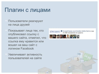 Плагин с лицами
•   Пользователи реагируют
    на лица друзей

•   Показывает лица тех, кто
    опубликовал ссылку с
    вашего сайта, отметил, что
    ссылка ему нравится или
    вошел на ваш сайт с
    логином Facebook

•   Увеличивает активность
    пользователей на сайте
 