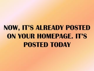 NOW, IT’S ALREADY POSTED
ON YOUR HOMEPAGE. IT’S
POSTED TODAY
 