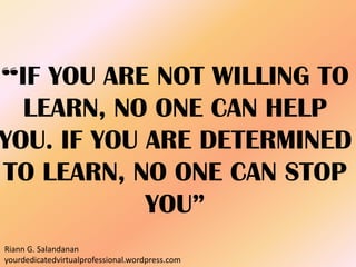 “IF YOU ARE NOT WILLING TO
LEARN, NO ONE CAN HELP
YOU. IF YOU ARE DETERMINED
TO LEARN, NO ONE CAN STOP
YOU”
Riann G. Salandanan
yourdedicatedvirtualprofessional.wordpress.com
 