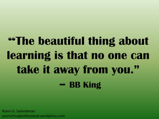 “The beautiful thing about
learning is that no one can
take it away from you.”
– BB King
Riann G. Salandanan
yourvirtualprofessional.wordpress.com
 