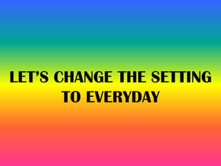 LET’S CHANGE THE SETTING
TO EVERYDAY
 