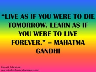 “LIVE AS IF YOU WERE TO DIE
TOMORROW. LEARN AS IF
YOU WERE TO LIVE
FOREVER.” – MAHATMA
GANDHI
Riann G. Salandanan
yourvirtualprofessional.wordpress.com
 