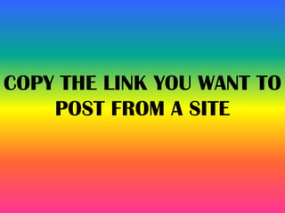 COPY THE LINK YOU WANT TO
POST FROM A SITE
 