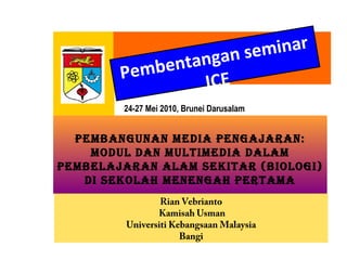 Pembentangan seminar
ICE
24-27 Mei 2010, Brunei Darusalam
PEMBANGUNAN MEDIA PENGAJARAN:
MODUL DAN MULTIMEDIA DALAM
PEMBELAJARAN ALAM SEKITAR (BIOLOGI)
DI SEKOLAH MENENGAH PERTAMA
Rian Vebrianto
Kamisah Usman
Universiti Kebangsaan Malaysia
Bangi
 