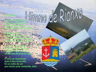 A Rianxeira A virxe de Guadalupe cando vai pola riveira, descalciña pola area parece unha rianxeira. (bis) Ondiñas veñen ondiñas veñen e van non te embarques rianxeira que te vás a marear. (bis) A virxe de Guadalupe cando veu para Rianxo, a barquiña que atrouxo era de pau de laranxo. (bis) A virxe de Guadalupe quen a fixo moreniña, foi un raiño de sol que entrou pola ventaniña. (bis)   Himno de Rianxo 
