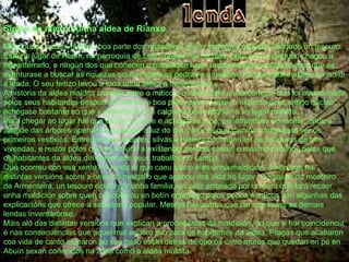 Siglos de medo nunha aldea de Rianxo Moi poucos saben, mesmo boa parte dos rianxeiros, que o municipio arousán esconde un tesouro. Está no lugar de Abuín, na parroquia de Leiro, desde hai séculos, pero nunca ninguén chegou a desenterrarlo, e ningún dos que coñecen o misterioso lugar recomendaría a outra persoa que se aventurase a buscar as riquezas ocultas entre as pedras e a maleza. Porque está maldito, ou iso di a lenda. O seu feitizo levou a toda unha aldea a desaparecer. A historia da aldea maldita cabalga entre o mítico e o real cunha única certeza: que foi abandonada polos seus habitantes despois da morte de boa parte deles. Hoxe, o aspecto dese antigo núcleo achégase bastante ao que a imaxinación de calquera pode atribuír a un lugar maldito. Para chegar ao lugar hai que deixar o coche e achegarse a pé, penetrándose no monte, onde a altitude das árbores apenas deixa pasar a luz do día. Non hai que camiñar moito para ver os primeiros vestixios. Entre hiedras, árbores, silvas e maleza continúan en pé os muros de tres vivendas, e restos polos que se adiviña a existencia doutras casas, e mesmo camiños polos que os habitantes da aldea dirixíanse aos seus traballos no campo. Que ocorreu con esa xente? A lenda di que caeu sobre eles unha maldición, aínda que hai distintas versións sobre a orixe do meigallo que acabou coa vida no lugar. O saqueo do mosteiro de Armenteira, un tesouro oculto por unha familia, un cáliz arroxado por un cura que fará recaer unha maldición sobre quen o recolla ou un botín enterrado polos pobos nórdicos son algunhas das explicacións que ofrece a sabedoría popular. Mesmo hai contos que din que todas as demais lendas inventáronse. Máis aló das distintas versións que explican a procedencia da maldición, no que si hai coincidencia é nas consecuencias que aquel mal agüero tivo para os habitantes da aldea. Pragas que acabaron coa vida de canto atoparon ao seu paso están detrás de que os catro muros que quedan en pé en Abuín sexan coñecidos na zona como a aldea maldita   