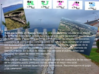 Ruta por la Villa de Rianxo  Rianxo es una pequeña villa situada en el interior de la Ría de Arosa llena de historia y que ha sido cuna de notables escritores. Su bello puerto y la cercana playa de Tanxil ofrecen un refrescante descanso. Dejaremos el coche en las inmediaciones del puerto para comenzar un paseo por la zona antigua donde podemos contemplar estampas pintorescas de la vida de esta villa por las plazas de Castelao, Rafael Dieste y la alameda de Manuel Antonio. En la Rúa de Abaixo, muy cercana al puerto, estan casi pegadas las casas de estos tres escritores. Esta ruta por el centro de Rianxo se puede rematar en cualquiera de las tascas de su pequeño puerto pesquero donde se sirve el mejor vino local acompañado de buenas tapas a precios económicos. Recomendamos el pulpo y los calamares .   