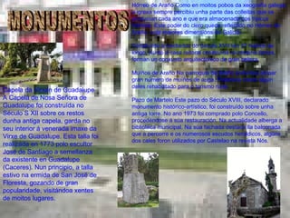 MONUMENTOS Capela da Virxen de Guadalupe A Capela de Nosa Señora de Guadalupe foi construída no Século S XII sobre os restos dunha antiga capela, garda no seu interior á venerada imaxe da Virxe de Guadalupe. Esta talla foi realizada en 1773 polo escultor José de Santiago a semellanza da existente en Guadalupe (Caceres). Nun principio, a talla estivo na ermida de San José de Floresta, gozando de gran popularidade, visitándoa xentes de moitos lugares.  Hórreo de Araño Como en moitos pobos da xeografía galega, a igrexa sempre percibiu unha parte das colleitas que se producían cada ano e que era almacenada nos típicos hórreos. Este poder do clero queda reflectido no Hórreo de Araño, o de maiores dimensións de Galicia. Construído a mediados do Século XVII ten 37 metros de longo. Xunto á casa reitoral construída na mesma época, forman un conxunto arquitectónico de gran beleza. Muíños de Araño Na parroquia de Araño podemos atopar gran número de muíños de auga. Podemos visitar algún deles rehabilitado para o turismo rural. Pazo de Martelo Este pazo do Século XVIII, declarado monumento histórico-artístico, foi construído sobre unha antiga torre. No ano 1973 foi comprado polo Concello, procedéndose á súa restauración. Na actualidade alberga a biblioteca municipal. Na súa fachada destaca lla balconada que a percorre e os numerosos escudos heráldicos, algúns dos cales foron utilizados por Castelao na revista Nós.  