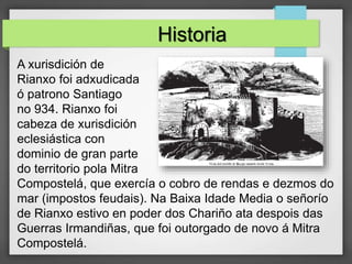 A xurisdición de
Rianxo foi adxudicada
ó patrono Santiago
no 934. Rianxo foi
cabeza de xurisdición
eclesiástica con
dominio de gran parte
do territorio pola Mitra
Compostelá, que exercía o cobro de rendas e dezmos do
mar (impostos feudais). Na Baixa Idade Media o señorío
de Rianxo estivo en poder dos Chariño ata despois das
Guerras Irmandiñas, que foi outorgado de novo á Mitra
Compostelá.
Historia
 
