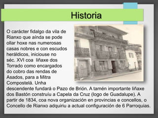O carácter fidalgo da vila de
Rianxo que aínda se pode
ollar hoxe nas numerosas
casas nobres e con escudos
heráldicos, iniciouse no
séc. XVI coa liñaxe dos
Torrado como encargados
do cobro das rendas de
Asados, para a Mitra
Compostelá. Unha
descendente fundará o Pazo de Brión. A tamén importante liñaxe
dos Bastón construíu a Capela da Cruz (logo de Guadalupe). A
partir de 1834, coa nova organización en provincias e concellos, o
Concello de Rianxo adquiriu a actual configuración de 6 Parroquias.
Historia
 