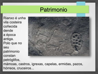 Rianxo é unha
vila costeira
coñecida
dende
a época
antiga.
Polo que no
seu
patrimonio
constan
petróglifos,
mámoas, castros, igrexas, capelas, ermidas, pazos,
hórreos, cruceiros...
Patrimonio
 
