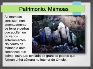 Patrimonio. Mámoas
As mámoas
consisten nun
amontoamento
de terra e pedras
que acollen un
ou varios
enterramentos.
No centro da
mámoa a anta
componse dun
dolme, estrutura ovalada de grandes pedras que
forman unha cámara no interior do túmulo.
 