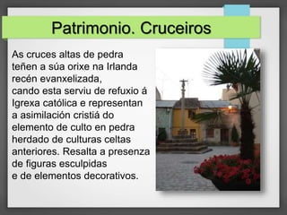 Patrimonio. Cruceiros
As cruces altas de pedra
teñen a súa orixe na Irlanda
recén evanxelizada,
cando esta serviu de refuxio á
Igrexa católica e representan
a asimilación cristiá do
elemento de culto en pedra
herdado de culturas celtas
anteriores. Resalta a presenza
de figuras esculpidas
e de elementos decorativos.
 