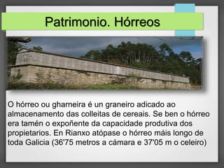 Patrimonio. Hórreos
O hórreo ou gharneira é un graneiro adicado ao
almacenamento das colleitas de cereais. Se ben o hórreo
era tamén o expoñente da capacidade produtiva dos
propietarios. En Rianxo atópase o hórreo máis longo de
toda Galicia (36'75 metros a cámara e 37'05 m o celeiro)
 