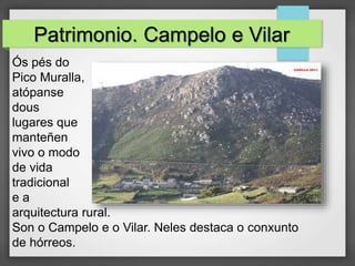Patrimonio. Campelo e Vilar
Ós pés do
Pico Muralla,
atópanse
dous
lugares que
manteñen
vivo o modo
de vida
tradicional
e a
arquitectura rural.
Son o Campelo e o Vilar. Neles destaca o conxunto
de hórreos.
 