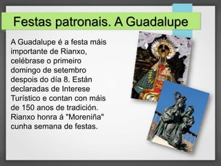 Festas patronais. A Guadalupe
A Guadalupe é a festa máis
importante de Rianxo,
celébrase o primeiro
domingo de setembro
despois do día 8. Están
declaradas de Interese
Turístico e contan con máis
de 150 anos de tradición.
Rianxo honra á "Moreniña"
cunha semana de festas.
 