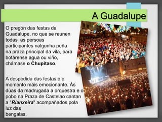O pregón das festas da
Guadalupe, no que se reunen
todas as persoas
participantes nalgunha peña
na praza principal da vila, para
botárense agua ou viño,
chámase o Chupitaso.
A Guadalupe
A despedida das festas é o
momento máis emocionante. Ás
dúas da madrugada a orquestra e o
pobo na Praza de Castelao cantan
a "Rianxeira" acompañados pola
luz das
bengalas.
 