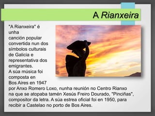 A Rianxeira
"A Rianxeira" é
unha
canción popular
convertida nun dos
símbolos culturais
de Galicia e
representativa dos
emigrantes.
A súa música foi
composta en
Bos Aires en 1947
por Anxo Romero Loxo, nunha reunión no Centro Rianxo
na que se atopaba tamén Xesús Freiro Dourado, "Pinciñas",
compositor da letra. A súa estrea oficial foi en 1950, para
recibir a Castelao no porto de Bos Aires.
 