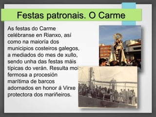 Festas patronais. O Carme
As festas do Carme
celébranse en Rianxo, así
como na maioría dos
municipios costeiros galegos,
a mediados do mes de xullo,
sendo unha das festas máis
típicas do verán. Resulta moi
fermosa a procesión
marítima de barcos
adornados en honor á Virxe
protectora dos mariñeiros.
 