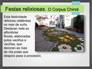 Festas relixiosas. O Corpus Chirsti
Esta festividade
relixiosa celébrase
no mes de xuño.
Destacan nela as
alfombras
florais, elaboradas
polos veciños e
veciñas, que
decoran as rúas
da vila polas que
despois pasa a procesión.
 