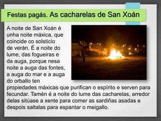 Festas pagás. As cacharelas de San Xoán
A noite de San Xoán é
unha noite máxica, que
coincide co solsticio
de verán. É a noite do
lume, das fogueiras e
da auga, porque nesa
noite a auga das fontes,
a auga do mar e a auga
do orballo ten
propiedades máxicas que purifican o espírito e serven para
fecundar. Tamén é a noite do lume das cacharelas, arredor
delas sitúase a xente para comer as sardiñas asadas e
despois saltalas para espantar o meigallo.
 