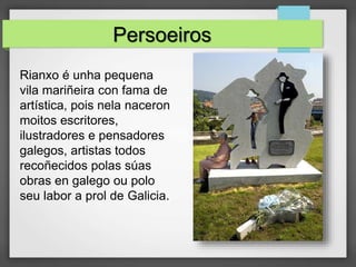 Persoeiros
Rianxo é unha pequena
vila mariñeira con fama de
artística, pois nela naceron
moitos escritores,
ilustradores e pensadores
galegos, artistas todos
recoñecidos polas súas
obras en galego ou polo
seu labor a prol de Galicia.
 