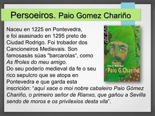 Persoeiros. Paio Gomez Chariño
Naceu en 1225 en Pontevedra,
e foi asasinado en 1295 preto de
Ciudad Rodrigo. Foi trobador dos
Cancioneiros Medievais. Son
famosasás súas "barcarolas“, como
As ffroles do meu amigo.
Do seu poderío medieval da fe o seu
rico sepulcro que se atopa en
Pontevedra e que garda esta
inscrición: “aquí xace o moi nobre cabaleiro Paio Gómez
Chariño, o primeiro señor de Rianxo, que gañou a Sevilla
sendo de moros e os privilexios desta vila”.
 