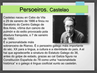 Castelao naceu en Cabo da Vila
o 29 de xaneiro de 1886 e finou no
Sanatorio do Centro Galego de
Bos Aires, vítima dun cancro de
pulmón e do exilio provocado pola
ditadura franquista, o 7 de xaneiro
de 1950.
É a personalidade máis
sobranceira de Rianxo. É o persoeiro galego máis importante
do séc. XX para a lingua, a cultura e a identidade do país. A el
hai que agradecerlle a sinatura do Estatuto Galego do 36,
antes do golpe de estado, grazas ao cal Galiza figura na
Constitución Española do 78 como unha “nacionalidade
histórica” e o galego é lingua cooficial xunto ao castelán.
Persoeiros. Castelao
 