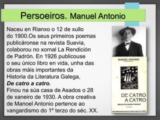Persoeiros. Manuel Antonio
Naceu en Rianxo o 12 de xullo
do 1900.Os seus primeiros poemas
publicáronse na revista Suevia,
colaborou no xornal La Rendición
de Padrón. En 1926 publicouse
o seu único libro en vida, unha das
obras máis importantes da
Historia da Literatura Galega,
De catro a catro.
Finou na súa casa de Asados o 28
de xaneiro de 1930. A obra creativa
de Manoel Antonio pertence ao
vangardismo do 1º terzo do séc. XX.
 