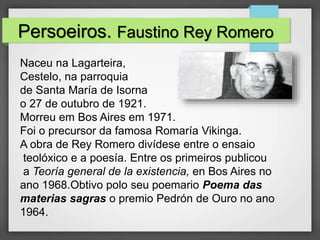 Persoeiros. Faustino Rey Romero
Naceu na Lagarteira,
Cestelo, na parroquia
de Santa María de Isorna
o 27 de outubro de 1921.
Morreu em Bos Aires em 1971.
Foi o precursor da famosa Romaría Vikinga.
A obra de Rey Romero divídese entre o ensaio
teolóxico e a poesía. Entre os primeiros publicou
a Teoría general de la existencia, en Bos Aires no
ano 1968.Obtivo polo seu poemario Poema das
materias sagras o premio Pedrón de Ouro no ano
1964.
 