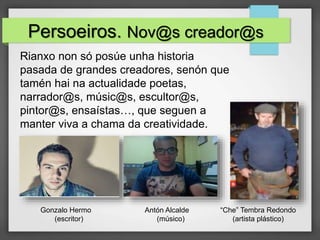 Persoeiros. Nov@s creador@s
Rianxo non só posúe unha historia
pasada de grandes creadores, senón que
tamén hai na actualidade poetas,
narrador@s, músic@s, escultor@s,
pintor@s, ensaístas…, que seguen a
manter viva a chama da creatividade.
Gonzalo Hermo
(escritor)
Antón Alcalde
(músico)
“Che” Tembra Redondo
(artista plástico)
 