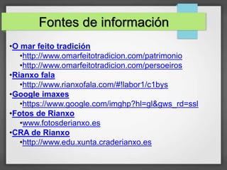 •O mar feito tradición
•http://www.omarfeitotradicion.com/patrimonio
•http://www.omarfeitotradicion.com/persoeiros
•Rianxo fala
•http://www.rianxofala.com/#!labor1/c1bys
•Google imaxes
•https://www.google.com/imghp?hl=gl&gws_rd=ssl
•Fotos de Rianxo
•www.fotosderianxo.es
•CRA de Rianxo
•http://www.edu.xunta.craderianxo.es
Fontes de información
 