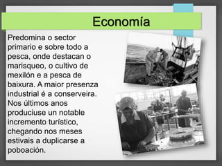 Economía
Predomina o sector
primario e sobre todo a
pesca, onde destacan o
marisqueo, o cultivo de
mexilón e a pesca de
baixura. A maior presenza
industrial é a conserveira.
Nos últimos anos
produciuse un notable
incremento turístico,
chegando nos meses
estivais a duplicarse a
poboación.
 