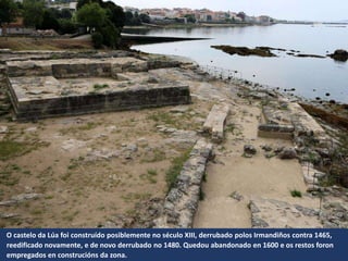 O castelo da Lúa foi construído posiblemente no século XIII, derrubado polos Irmandiños contra 1465,
reedificado novamente, e de novo derrubado no 1480. Quedou abandonado en 1600 e os restos foron
empregados en construcións da zona.
 